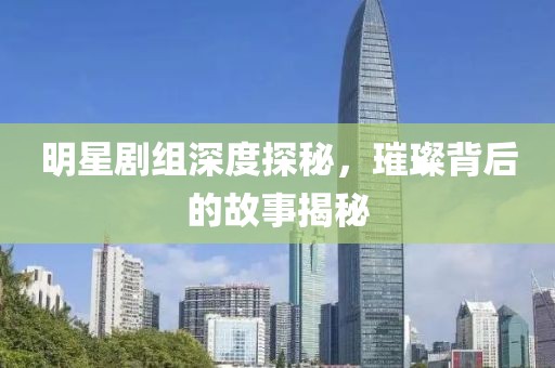 明星剧组深度探秘，璀璨背后的故事揭秘