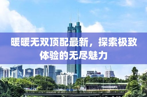 暖暖无双顶配最新，探索极致体验的无尽魅力