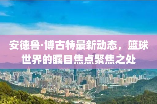 安德鲁·博古特最新动态，篮球世界的瞩目焦点聚焦之处