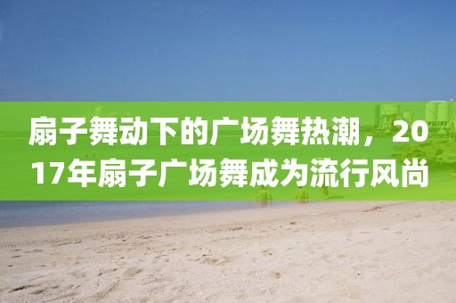 扇子舞动下的广场舞热潮，2017年扇子广场舞成为流行风尚