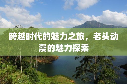 跨越时代的魅力之旅，老头动漫的魅力探索