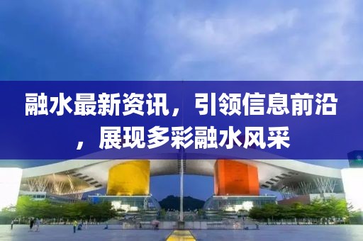 融水最新资讯，引领信息前沿，展现多彩融水风采