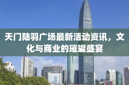 天门陆羽广场最新活动资讯，文化与商业的璀璨盛宴