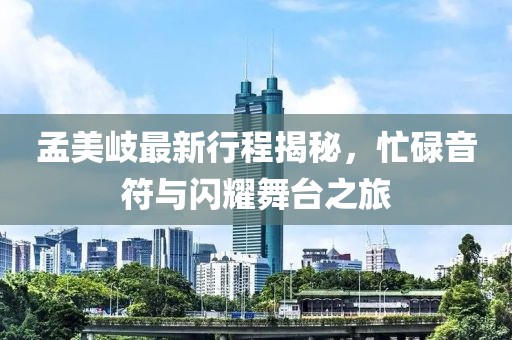 孟美岐最新行程揭秘，忙碌音符与闪耀舞台之旅
