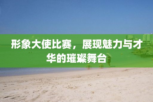 形象大使比赛，展现魅力与才华的璀璨舞台