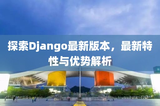 探索Django最新版本，最新特性与优势解析