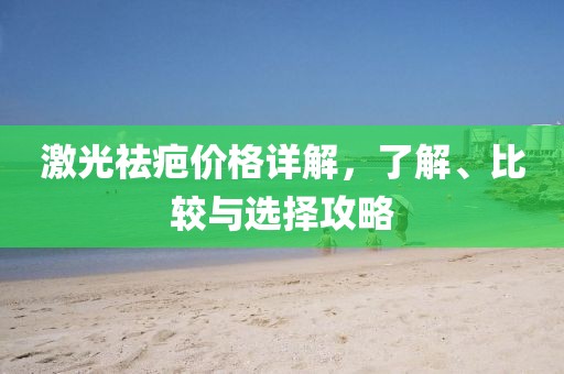 激光祛疤价格详解，了解、比较与选择攻略