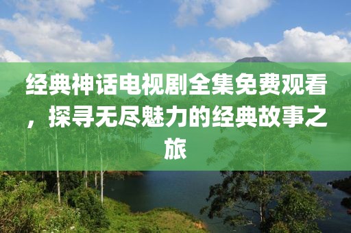 经典神话电视剧全集免费观看，探寻无尽魅力的经典故事之旅