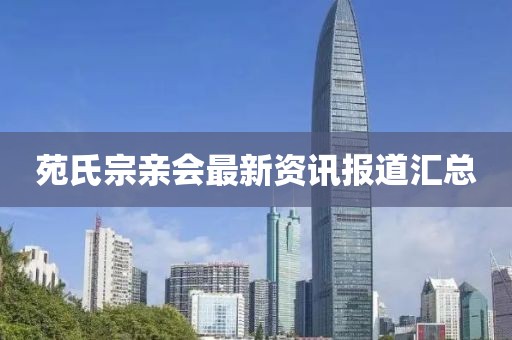 苑氏宗亲会最新资讯报道汇总