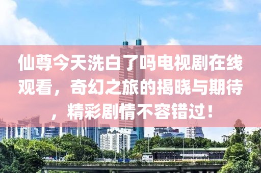 仙尊今天洗白了吗电视剧在线观看，奇幻之旅的揭晓与期待，精彩剧情不容错过！