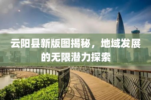 云阳县新版图揭秘，地域发展的无限潜力探索