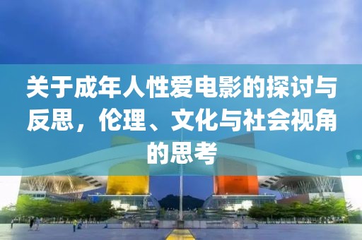 关于成年人性爱电影的探讨与反思，伦理、文化与社会视角的思考