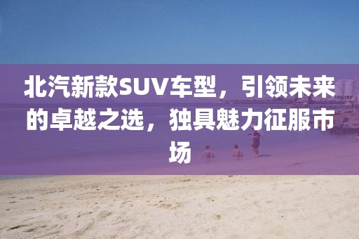 北汽新款SUV车型，引领未来的卓越之选，独具魅力征服市场
