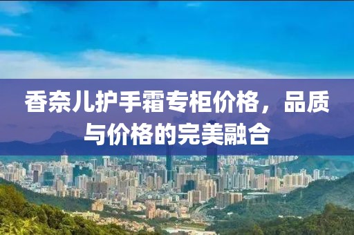 香奈儿护手霜专柜价格，品质与价格的完美融合