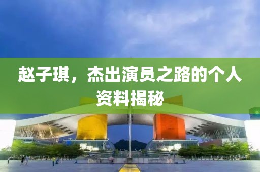赵子琪，杰出演员之路的个人资料揭秘