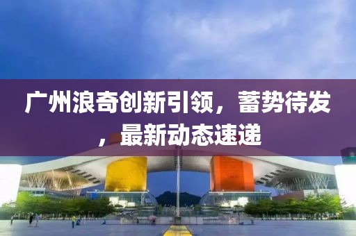 广州浪奇创新引领，蓄势待发，最新动态速递