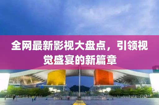 全网最新影视大盘点，引领视觉盛宴的新篇章