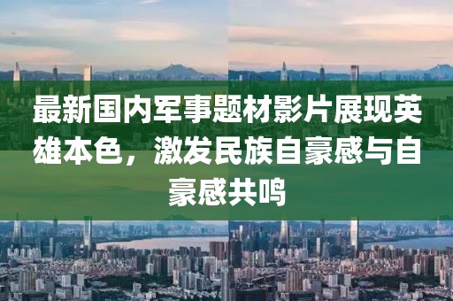 最新国内军事题材影片展现英雄本色，激发民族自豪感与自豪感共鸣