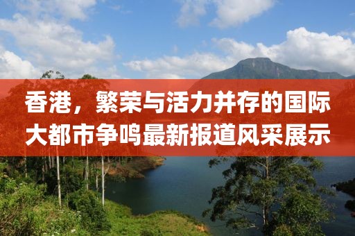 香港，繁荣与活力并存的国际大都市争鸣最新报道风采展示