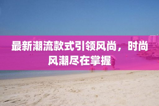 最新潮流款式引领风尚，时尚风潮尽在掌握