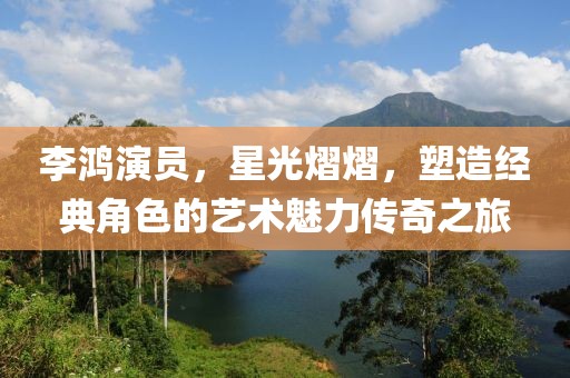 李鸿演员，星光熠熠，塑造经典角色的艺术魅力传奇之旅