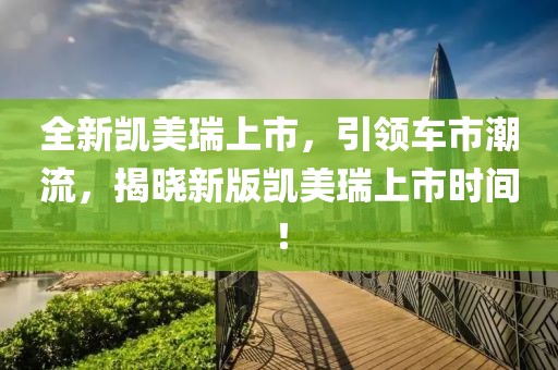 全新凯美瑞上市，引领车市潮流，揭晓新版凯美瑞上市时间！