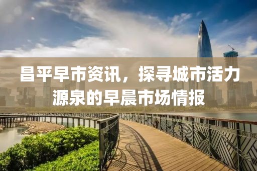昌平早市资讯，探寻城市活力源泉的早晨市场情报