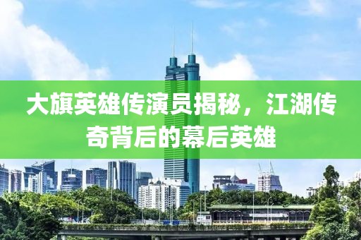 大旗英雄传演员揭秘，江湖传奇背后的幕后英雄