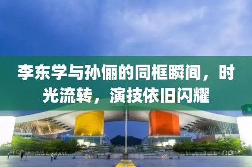李东学与孙俪的同框瞬间，时光流转，演技依旧闪耀