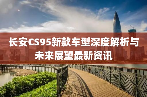 长安CS95新款车型深度解析与未来展望最新资讯