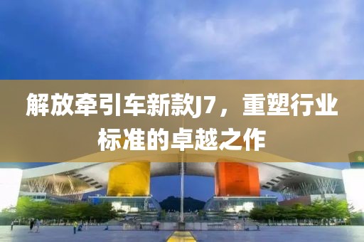 解放牵引车新款J7，重塑行业标准的卓越之作
