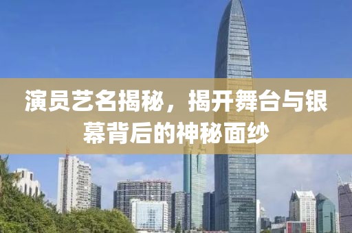 演员艺名揭秘，揭开舞台与银幕背后的神秘面纱
