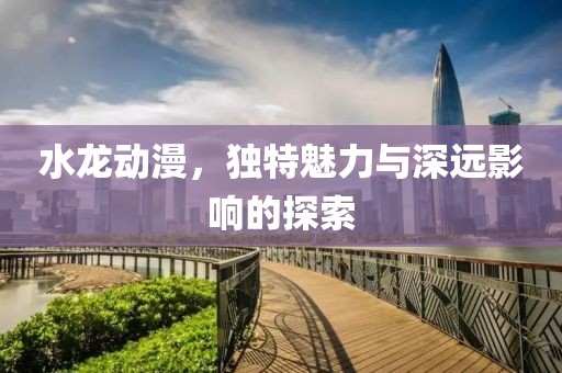 水龙动漫，独特魅力与深远影响的探索