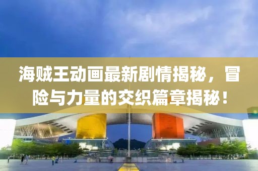 海贼王动画最新剧情揭秘，冒险与力量的交织篇章揭秘！