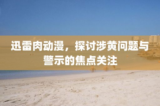 迅雷肉动漫，探讨涉黄问题与警示的焦点关注