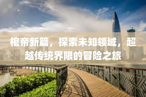 棺帝新篇，探索未知领域，超越传统界限的冒险之旅