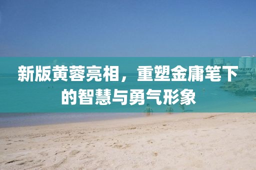 新版黄蓉亮相，重塑金庸笔下的智慧与勇气形象