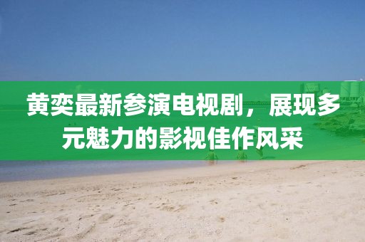 黄奕最新参演电视剧，展现多元魅力的影视佳作风采