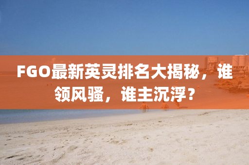 FGO最新英灵排名大揭秘，谁领风骚，谁主沉浮？