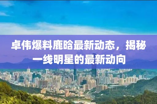 卓伟爆料鹿晗最新动态，揭秘一线明星的最新动向