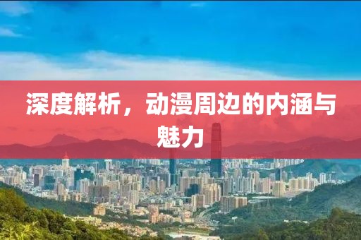 深度解析，动漫周边的内涵与魅力