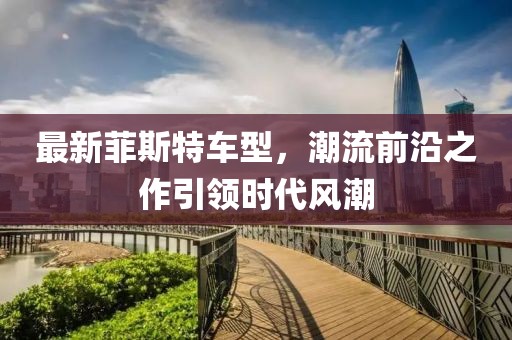 最新菲斯特车型，潮流前沿之作引领时代风潮