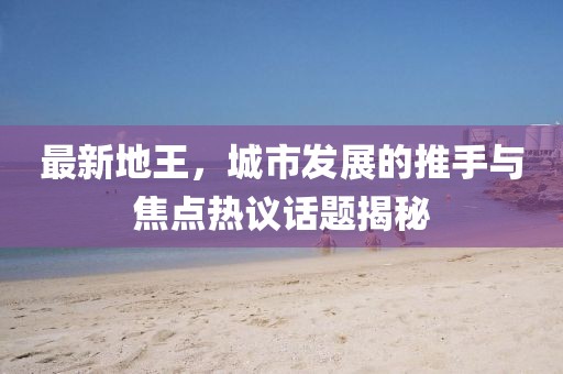 最新地王，城市发展的推手与焦点热议话题揭秘