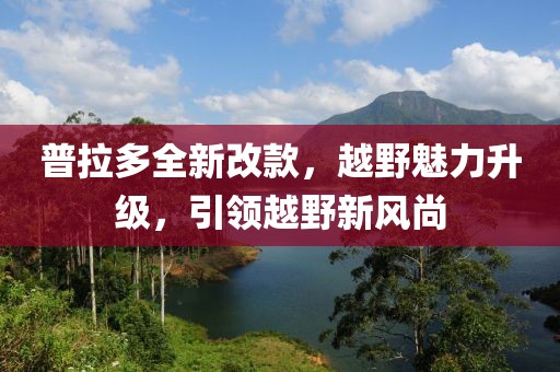普拉多全新改款，越野魅力升级，引领越野新风尚