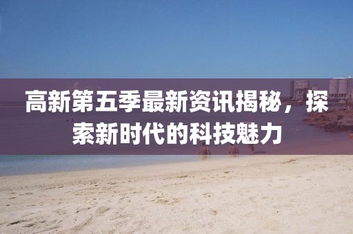 高新第五季最新资讯揭秘，探索新时代的科技魅力
