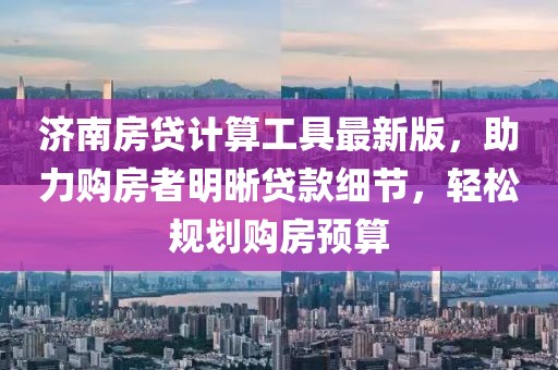 济南房贷计算工具最新版，助力购房者明晰贷款细节，轻松规划购房预算
