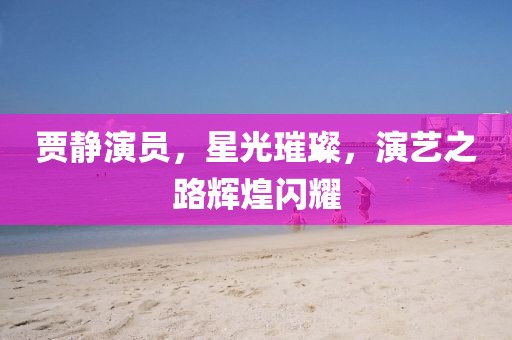 贾静演员，星光璀璨，演艺之路辉煌闪耀