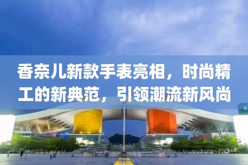 香奈儿新款手表亮相，时尚精工的新典范，引领潮流新风尚