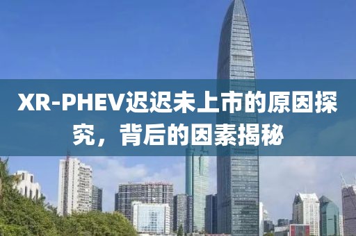 XR-PHEV迟迟未上市的原因探究，背后的因素揭秘