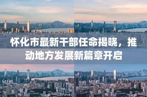 怀化市最新干部任命揭晓，推动地方发展新篇章开启